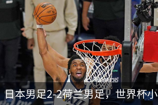 日本男足2-2荷兰男足，世界杯小组赛各得1分，惊心动魄的逆转